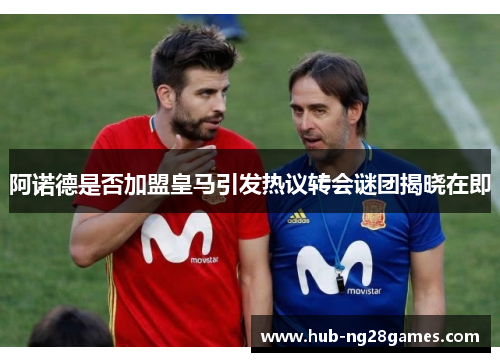 阿诺德是否加盟皇马引发热议转会谜团揭晓在即
