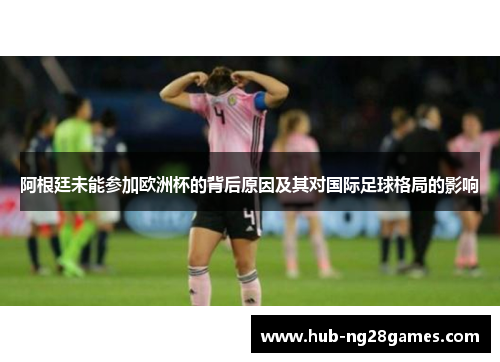 阿根廷未能参加欧洲杯的背后原因及其对国际足球格局的影响