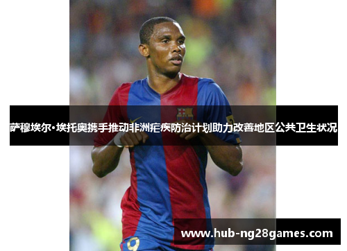 萨穆埃尔·埃托奥携手推动非洲疟疾防治计划助力改善地区公共卫生状况 萨穆埃尔·埃托奥携手推动非洲疟疾防治计划助力改善地区公共卫生状况